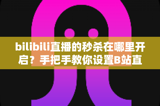 bilibili直播的秒杀在哪里开启?手把手教你设置B站直播限时秒杀,快速提升直播间转化率 bilibili直播的秒杀在哪里开启?手把手教你设置B站直播限时秒杀,快速提升直播间转化率