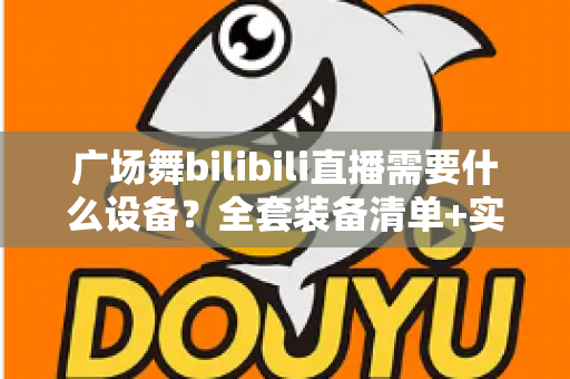 广场舞bilibili直播需要什么设备？全套装备清单+实用开播攻略，助您的舞队轻松圈粉涨人气