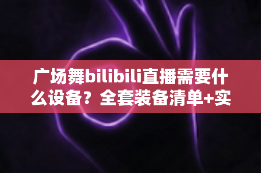 广场舞bilibili直播需要什么设备？全套装备清单+实用开播攻略，助您的舞队轻松圈粉涨人气