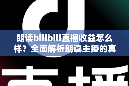 朗读bilibili直播收益怎么样？全面解析朗读主播的真实收入水平与赚钱潜力