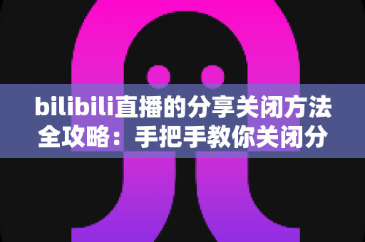 bilibili直播的分享关闭方法全攻略：手把手教你关闭分享提示，重获清爽观看体验