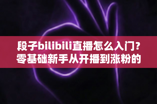 段子bilibili直播怎么入门？零基础新手从开播到涨粉的完整实战指南