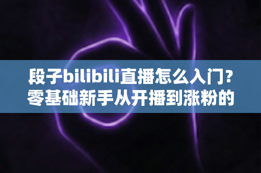 段子bilibili直播怎么入门？零基础新手从开播到涨粉的完整实战指南