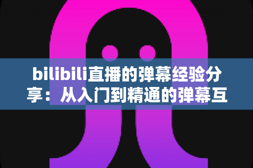 bilibili直播的弹幕经验分享：从入门到精通的弹幕互动实战指南