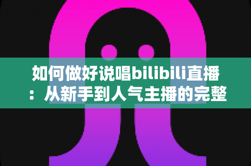 如何做好说唱bilibili直播:从新手到人气主播的完整实战指南 如何做好说唱bilibili直播:从新手到人气主播的完整实战指南