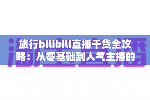 旅行bilibili直播干货全攻略：从零基础到人气主播的实战秘籍