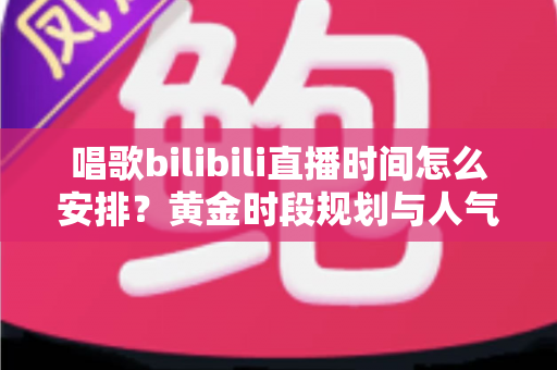 唱歌bilibili直播时间怎么安排？黄金时段规划与人气提升全攻略