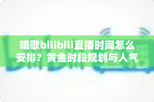 唱歌bilibili直播时间怎么安排？黄金时段规划与人气提升全攻略
