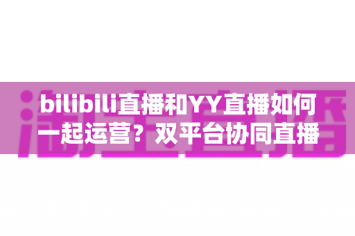 bilibili直播和YY直播如何一起运营?双平台协同直播的实战运营指南 bilibili直播和YY直播如何一起运营?双平台协同直播的实战运营指南