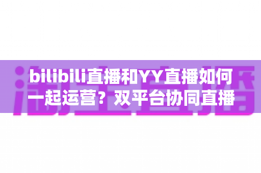 bilibili直播和YY直播如何一起运营?双平台协同直播的实战运营指南 bilibili直播和YY直播如何一起运营?双平台协同直播的实战运营指南