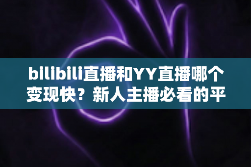 bilibili直播和YY直播哪个变现快？新人主播必看的平台变现速度深度对比与实操指南