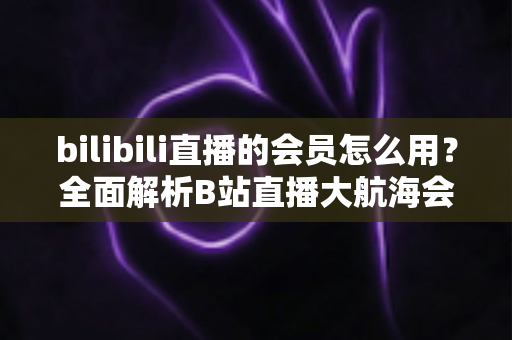 bilibili直播的会员怎么用?全面解析B站直播大航海会员的使用方法与权益指南 bilibili直播的会员怎么用?全面解析B站直播大航海会员的使用方法与权益指南