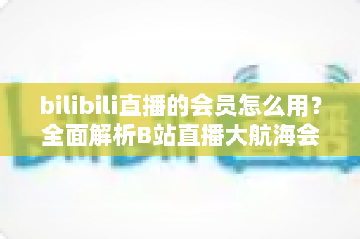 bilibili直播的会员怎么用?全面解析B站直播大航海会员的使用方法与权益指南 bilibili直播的会员怎么用?全面解析B站直播大航海会员的使用方法与权益指南