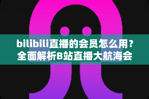 bilibili直播的会员怎么用?全面解析B站直播大航海会员的使用方法与权益指南 bilibili直播的会员怎么用?全面解析B站直播大航海会员的使用方法与权益指南