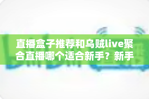 直播盒子推荐和乌贼live聚合直播哪个适合新手?新手入门最全对比与避坑选择指南 直播盒子推荐和乌贼live聚合直播哪个适合新手?新手入门最全对比与避坑选择指南