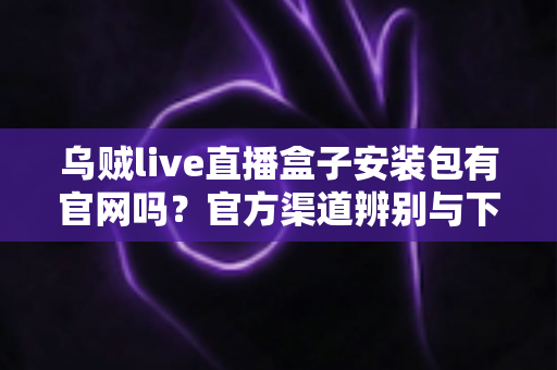 乌贼live直播盒子安装包有官网吗?官方渠道辨别与下载安全全攻略 乌贼live直播盒子安装包有官网吗?官方渠道辨别与下载安全全攻略