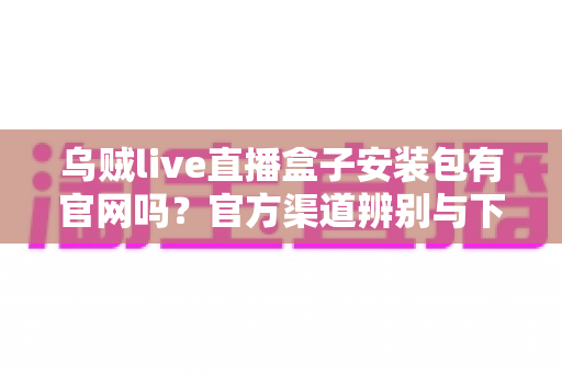 乌贼live直播盒子安装包有官网吗？官方渠道辨别与下载安全全攻略