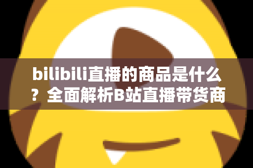 bilibili直播的商品是什么？全面解析B站直播带货商品种类与购物指南