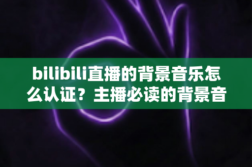 bilibili直播的背景音乐怎么认证?主播必读的背景音乐版权认证与合规使用全攻略 bilibili直播的背景音乐怎么认证?主播必读的背景音乐版权认证与合规使用全攻略