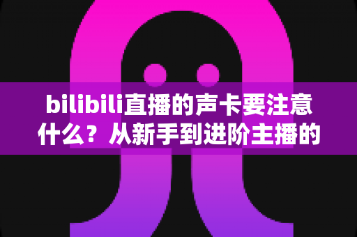 bilibili直播的声卡要注意什么？从新手到进阶主播的声卡选购与避坑全攻略