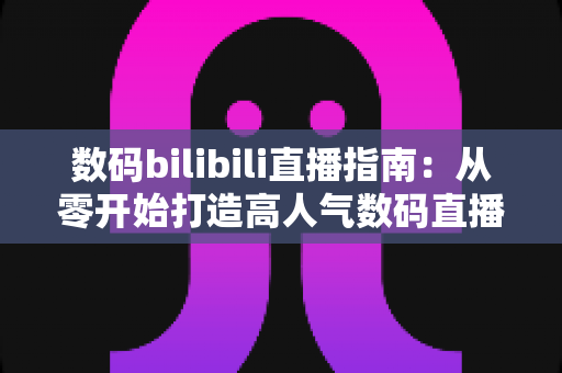 数码bilibili直播指南：从零开始打造高人气数码直播间的完整攻略