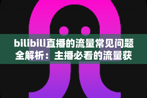 bilibili直播的流量常见问题全解析：主播必看的流量获取与提升实用指南