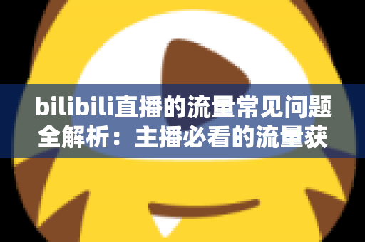 bilibili直播的流量常见问题全解析：主播必看的流量获取与提升实用指南