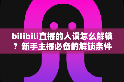 bilibili直播的人设怎么解锁?新手主播必备的解锁条件、操作步骤与人设打造全攻略 bilibili直播的人设怎么解锁?新手主播必备的解锁条件、操作步骤与人设打造全攻略