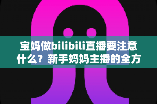 宝妈做bilibili直播要注意什么？新手妈妈主播的全方位避坑指南与实战技巧