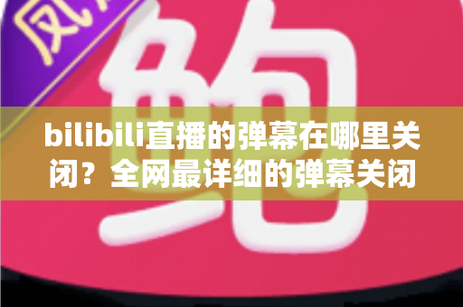 bilibili直播的弹幕在哪里关闭?全网最详细的弹幕关闭教程与实用技巧全解析 bilibili直播的弹幕在哪里关闭?全网最详细的弹幕关闭教程与实用技巧全解析