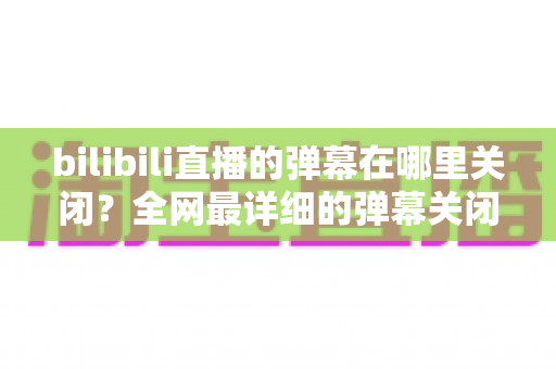 bilibili直播的弹幕在哪里关闭?全网最详细的弹幕关闭教程与实用技巧全解析 bilibili直播的弹幕在哪里关闭?全网最详细的弹幕关闭教程与实用技巧全解析