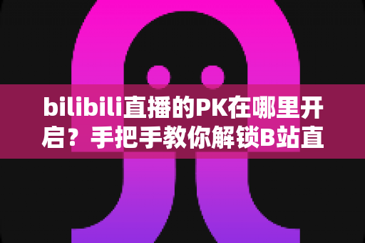bilibili直播的PK在哪里开启？手把手教你解锁B站直播PK玩法与涨粉秘籍