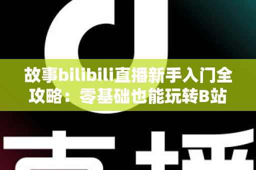 故事bilibili直播新手入门全攻略:零基础也能玩转B站直播的实战指南 故事bilibili直播新手入门全攻略:零基础也能玩转B站直播的实战指南