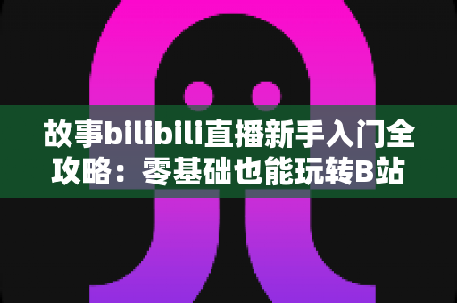 故事bilibili直播新手入门全攻略:零基础也能玩转B站直播的实战指南 故事bilibili直播新手入门全攻略:零基础也能玩转B站直播的实战指南