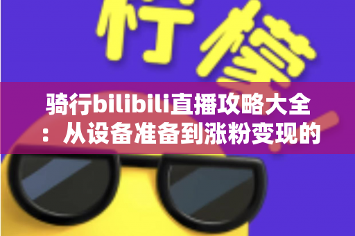 骑行bilibili直播攻略大全：从设备准备到涨粉变现的全方位实战指南