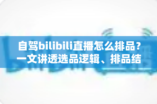 自驾bilibili直播怎么排品？一文讲透选品逻辑、排品结构与高转化实战方案