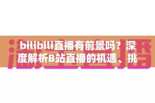 bilibili直播有前景吗？深度解析B站直播的机遇、挑战与未来发展潜力