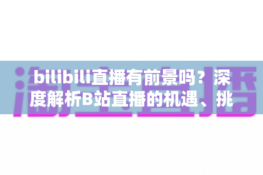 bilibili直播有前景吗？深度解析B站直播的机遇、挑战与未来发展潜力