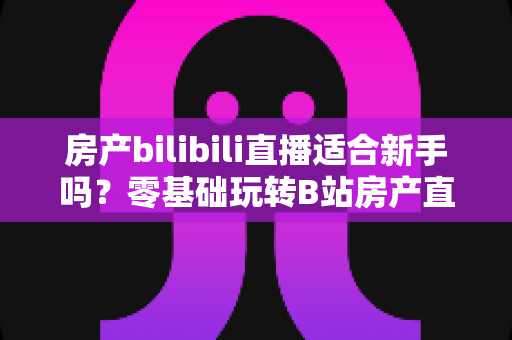 房产bilibili直播适合新手吗?零基础玩转B站房产直播的实战指南 房产bilibili直播适合新手吗?零基础玩转B站房产直播的实战指南