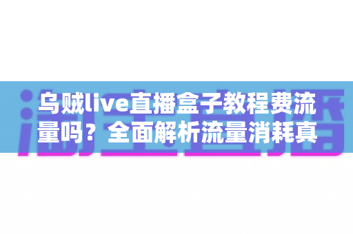 乌贼live直播盒子教程费流量吗?全面解析流量消耗真相与省流实用技巧 乌贼live直播盒子教程费流量吗?全面解析流量消耗真相与省流实用技巧