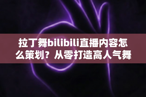 拉丁舞bilibili直播内容怎么策划？从零打造高人气舞蹈直播间的完整运营指南