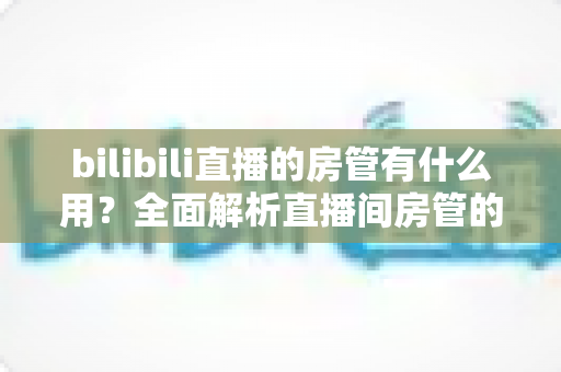 bilibili直播的房管有什么用?全面解析直播间房管的职责、权限与价值 bilibili直播的房管有什么用?全面解析直播间房管的职责、权限与价值
