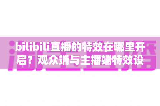 bilibili直播的特效在哪里开启？观众端与主播端特效设置全攻略一文讲透