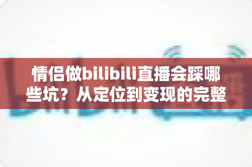 情侣做bilibili直播会踩哪些坑?从定位到变现的完整避坑指南 情侣做bilibili直播会踩哪些坑?从定位到变现的完整避坑指南