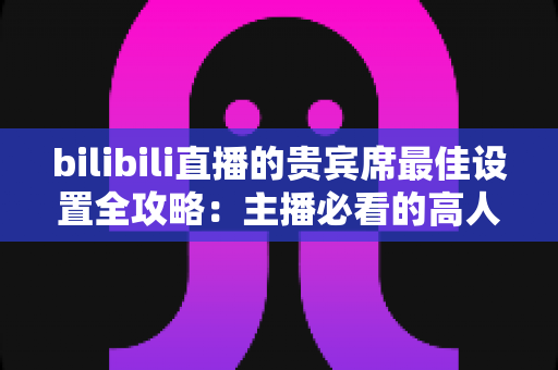 bilibili直播的贵宾席最佳设置全攻略：主播必看的高人气直播间配置指南