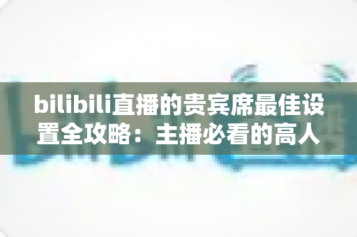 bilibili直播的贵宾席最佳设置全攻略：主播必看的高人气直播间配置指南