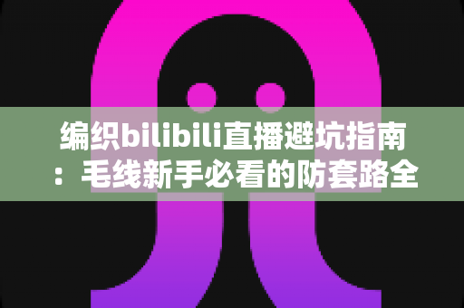 编织bilibili直播避坑指南:毛线新手必看的防套路全攻略,教你避开材料包陷阱与消费套路 编织bilibili直播避坑指南:毛线新手必看的防套路全攻略,教你避开材料包陷阱与消费套路