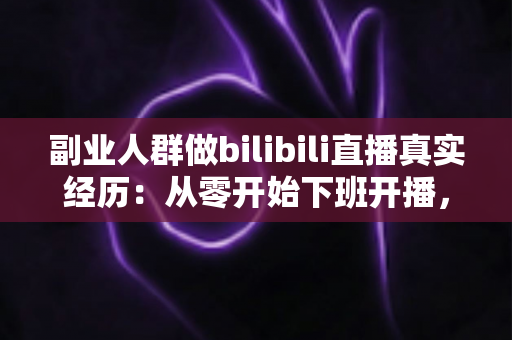 副业人群做bilibili直播真实经历:从零开始下班开播,副业收入与坑点全记录 副业人群做bilibili直播真实经历:从零开始下班开播,副业收入与坑点全记录