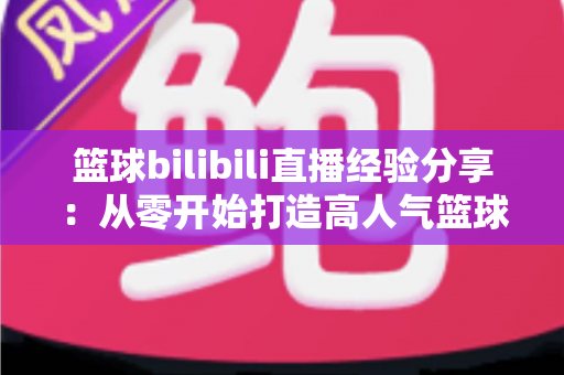 篮球bilibili直播经验分享:从零开始打造高人气篮球直播间的实战指南 篮球bilibili直播经验分享:从零开始打造高人气篮球直播间的实战指南