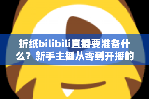 折纸bilibili直播要准备什么？新手主播从零到开播的全方位准备清单